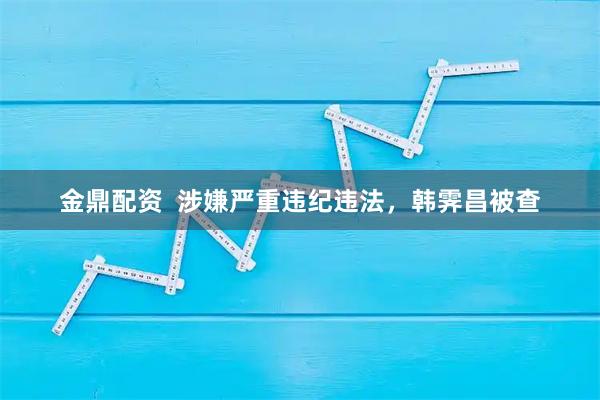 金鼎配资  涉嫌严重违纪违法，韩霁昌被查