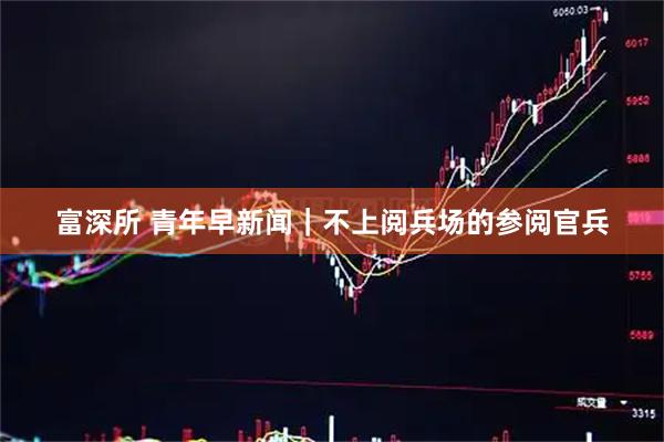 富深所 青年早新闻｜不上阅兵场的参阅官兵