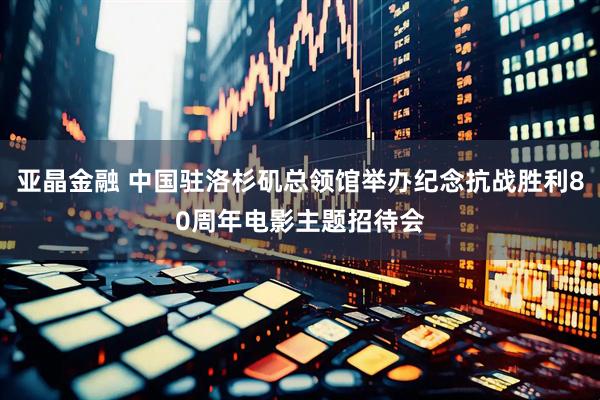 亚晶金融 中国驻洛杉矶总领馆举办纪念抗战胜利80周年电影主题招待会
