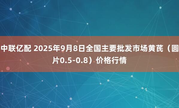 中联亿配 2025年9月8日全国主要批发市场黄芪（圆片0.5-0.8）价格行情