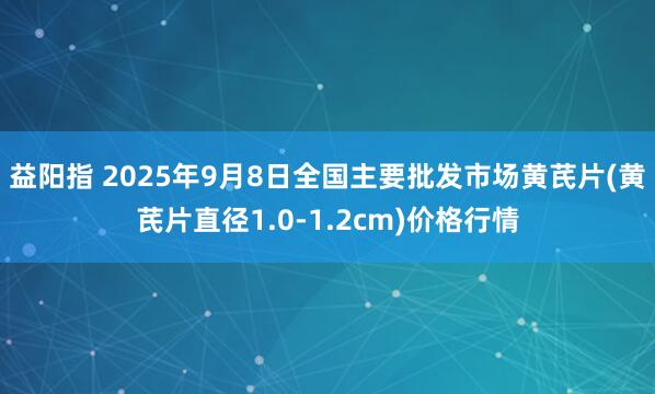 益阳指 2025年9月8日全国主要批发市场黄芪片(黄芪片直径1.0-1.2cm)价格行情