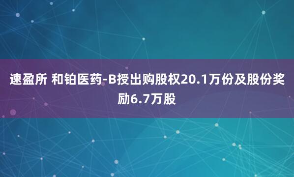 速盈所 和铂医药-B授出购股权20.1万份及股份奖励6.7万股