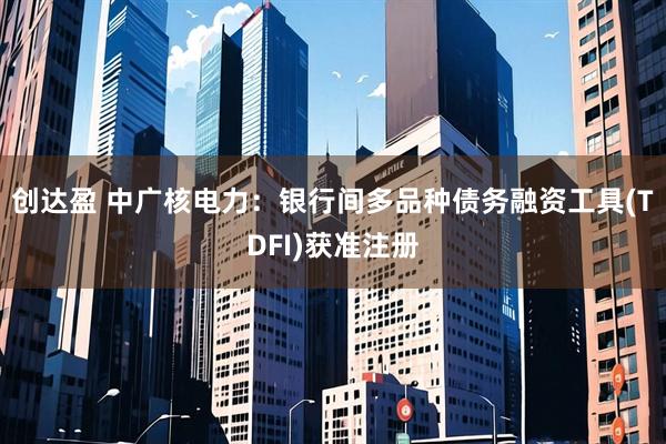 创达盈 中广核电力：银行间多品种债务融资工具(TDFI)获准注册