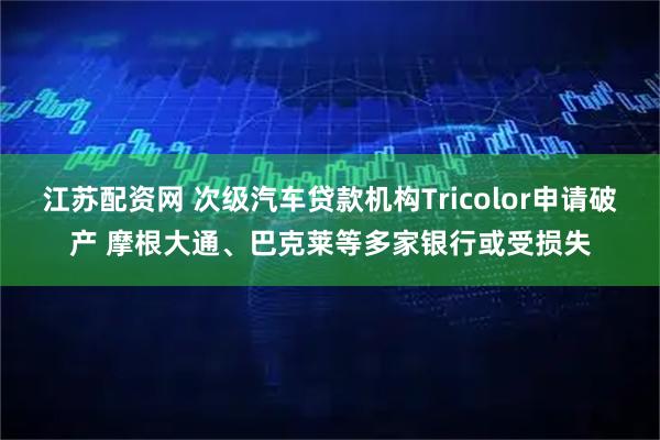江苏配资网 次级汽车贷款机构Tricolor申请破产 摩根大通、巴克莱等多家银行或受损失