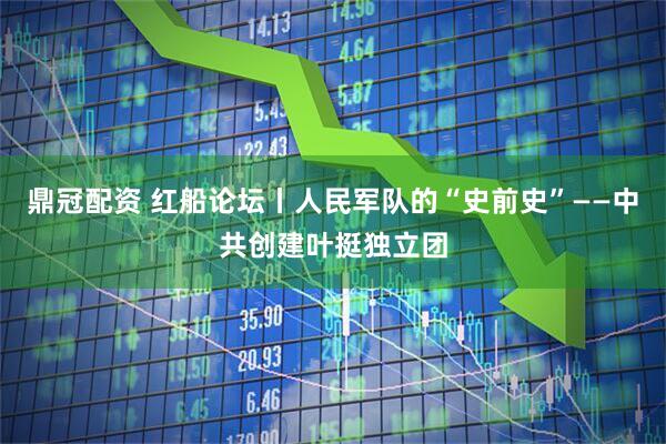 鼎冠配资 红船论坛丨人民军队的“史前史”——中共创建叶挺独立团