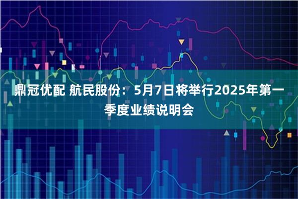 鼎冠优配 航民股份：5月7日将举行2025年第一季度业绩说明会