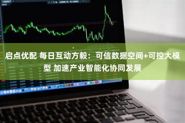 启点优配 每日互动方毅：可信数据空间+可控大模型 加速产业智能化协同发展