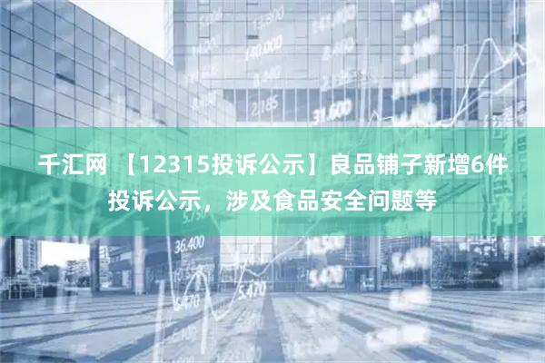 千汇网 【12315投诉公示】良品铺子新增6件投诉公示，涉及食品安全问题等