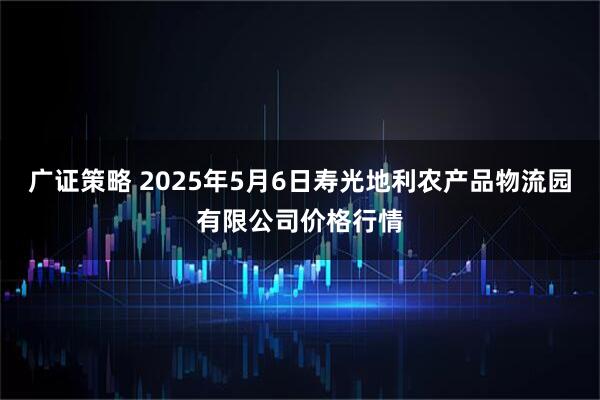 广证策略 2025年5月6日寿光地利农产品物流园有限公司价格行情