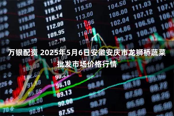 万银配资 2025年5月6日安徽安庆市龙狮桥蔬菜批发市场价格行情