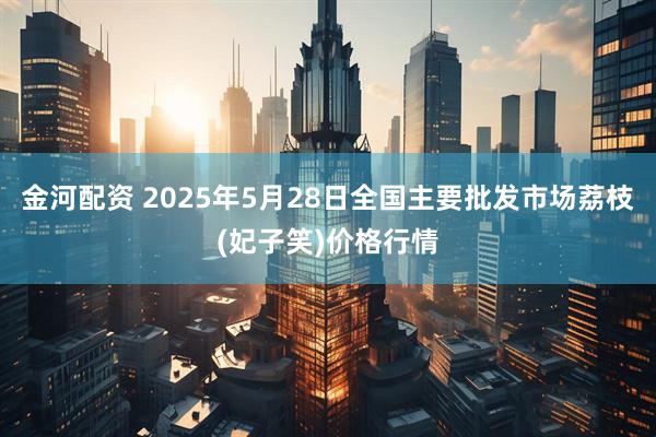 金河配资 2025年5月28日全国主要批发市场荔枝(妃子笑)价格行情
