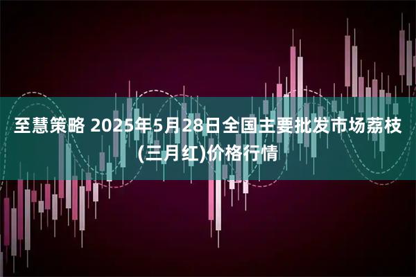 至慧策略 2025年5月28日全国主要批发市场荔枝(三月红)价格行情