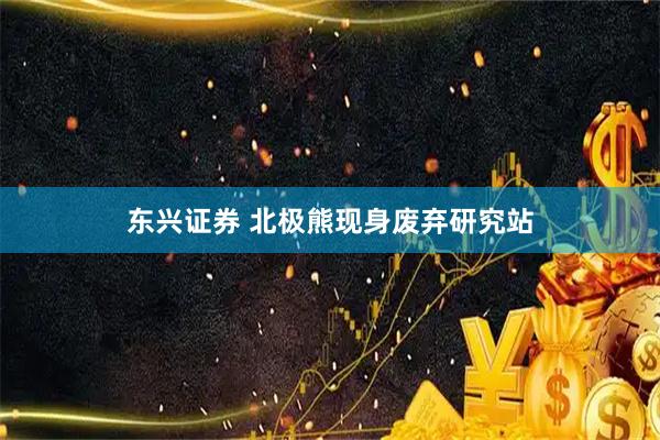 东兴证券 北极熊现身废弃研究站