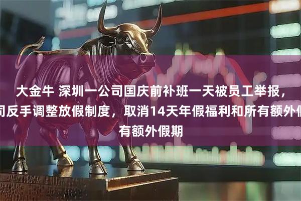 大金牛 深圳一公司国庆前补班一天被员工举报，公司反手调整放假制度，取消14天年假福利和所有额外假期