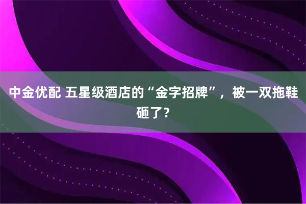 中金优配 五星级酒店的“金字招牌”，被一双拖鞋砸了？