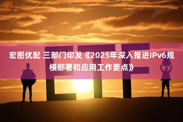 宏图优配 三部门印发《2025年深入推进IPv6规模部署和应用工作要点》