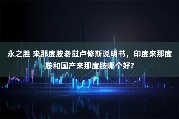 永之胜 来那度胺老挝卢修斯说明书，印度来那度胺和国产来那度胺哪个好?