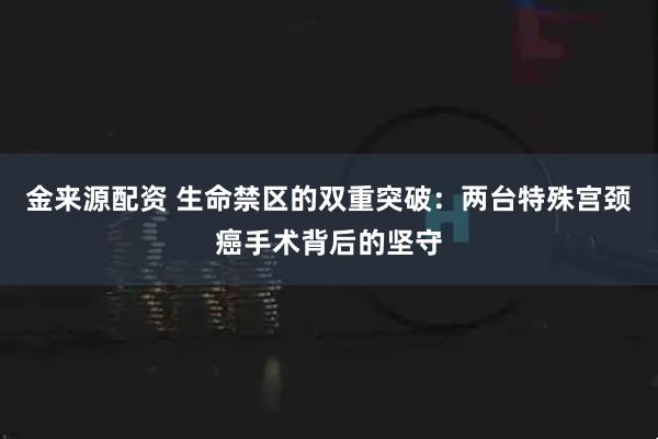 金来源配资 生命禁区的双重突破：两台特殊宫颈癌手术背后的坚守
