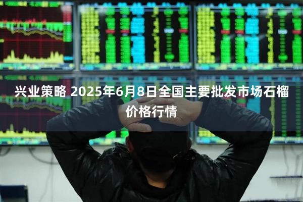 兴业策略 2025年6月8日全国主要批发市场石榴价格行情
