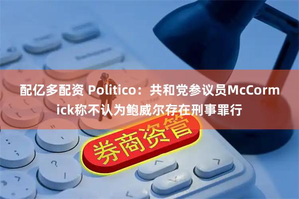 配亿多配资 Politico：共和党参议员McCormick称不认为鲍威尔存在刑事罪行