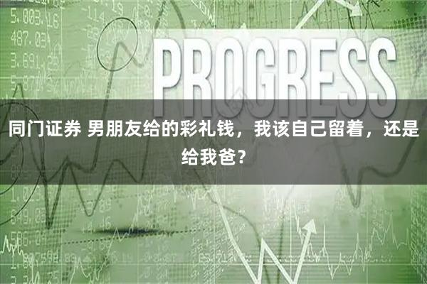 同门证券 男朋友给的彩礼钱，我该自己留着，还是给我爸？