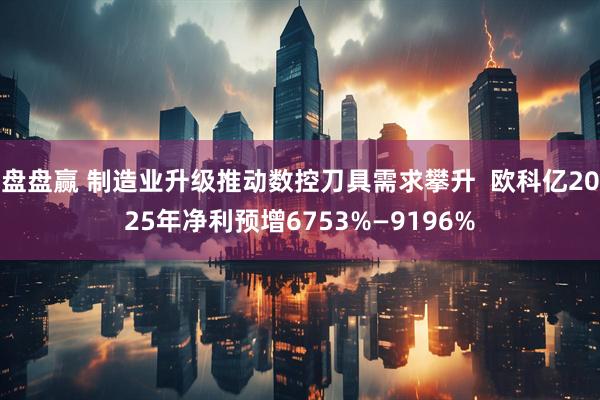 盘盘赢 制造业升级推动数控刀具需求攀升  欧科亿2025年净利预增6753%—9196%