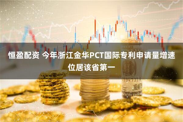恒盈配资 今年浙江金华PCT国际专利申请量增速位居该省第一