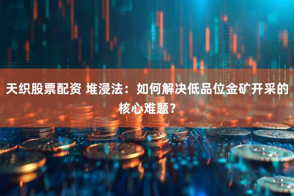 天织股票配资 堆浸法：如何解决低品位金矿开采的核心难题？