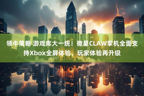 领牛策略 游戏库大一统！微星CLAW掌机全面支持Xbox全屏体验，玩家体验再升级