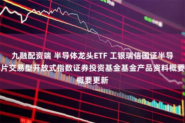 九融配资端 半导体龙头ETF 工银瑞信国证半导体芯片交易型开放式指数证券投资基金基金产品资料概要更新