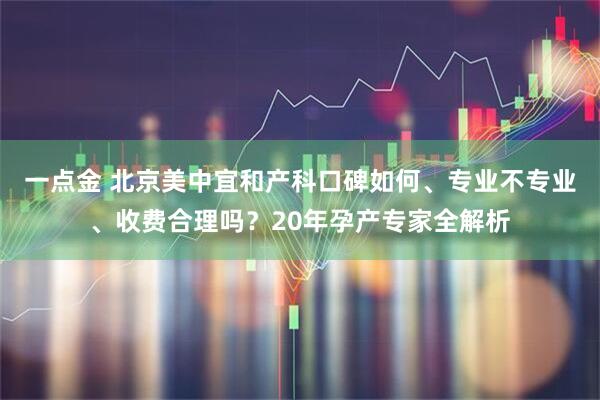 一点金 北京美中宜和产科口碑如何、专业不专业、收费合理吗？20年孕产专家全解析