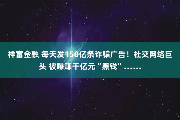 祥富金融 每天发150亿条诈骗广告！社交网络巨头 被曝赚千亿元“黑钱”……