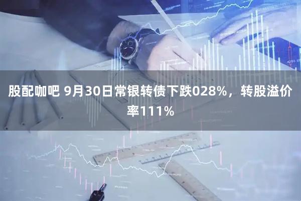 股配咖吧 9月30日常银转债下跌028%，转股溢价率111%