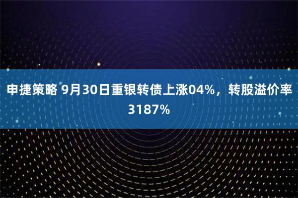 申捷策略 9月30日重银转债上涨04%，转股溢价率3187%