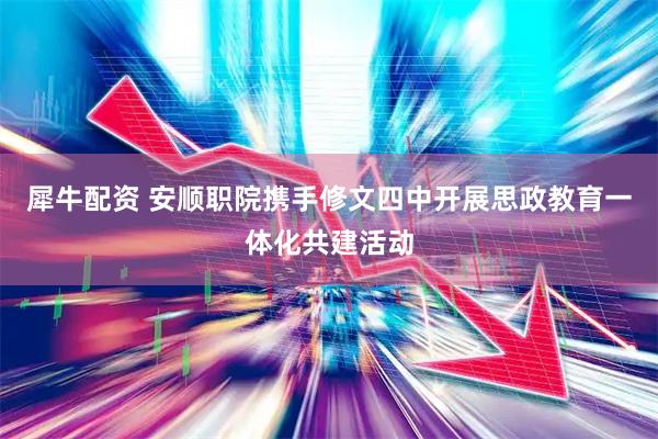 犀牛配资 安顺职院携手修文四中开展思政教育一体化共建活动
