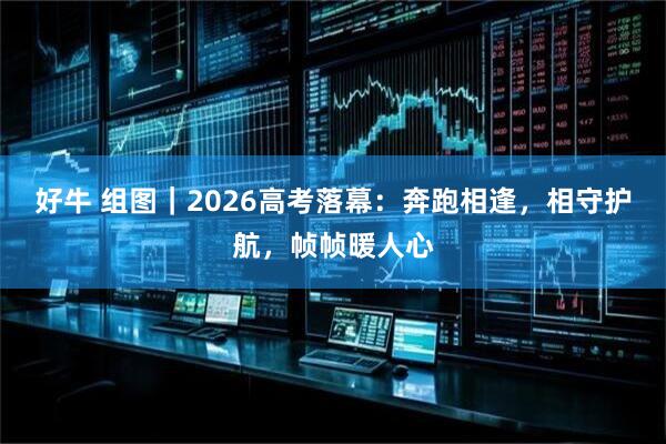 好牛 组图｜2026高考落幕：奔跑相逢，相守护航，帧帧暖人心