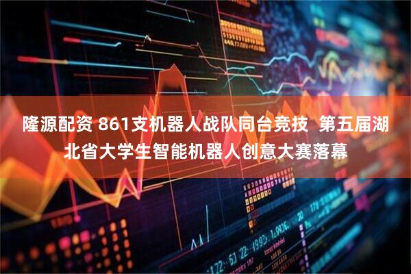 隆源配资 861支机器人战队同台竞技  第五届湖北省大学生智能机器人创意大赛落幕